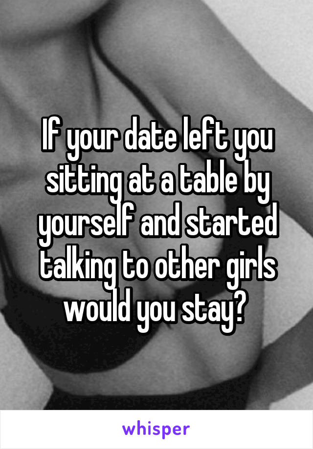 If your date left you sitting at a table by yourself and started talking to other girls would you stay? 