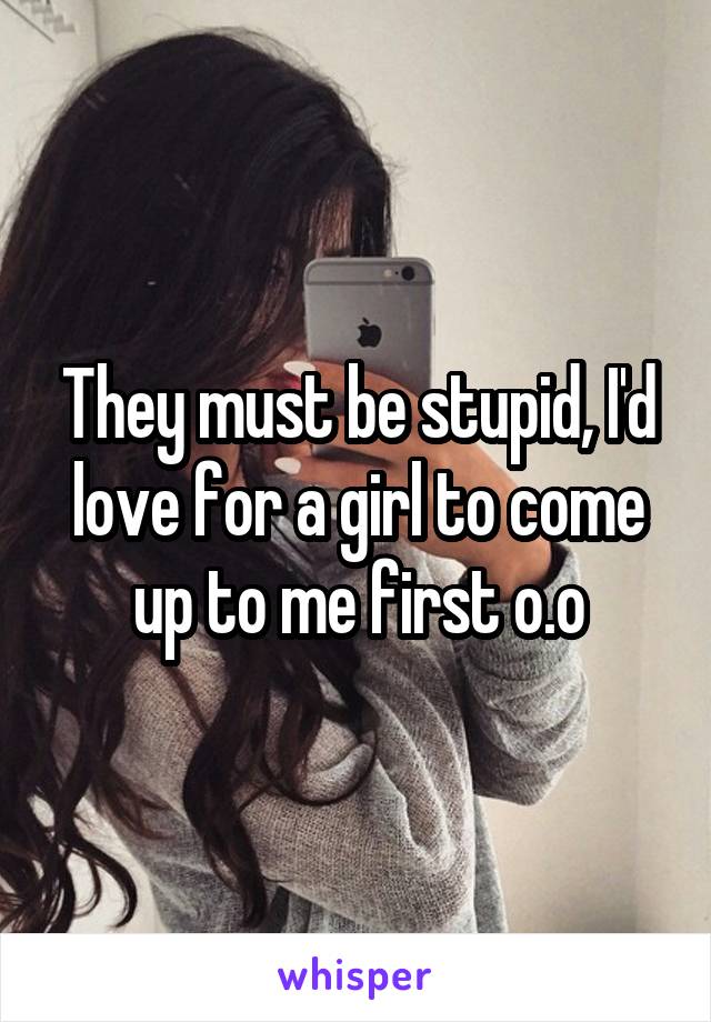 They must be stupid, I'd love for a girl to come up to me first o.o