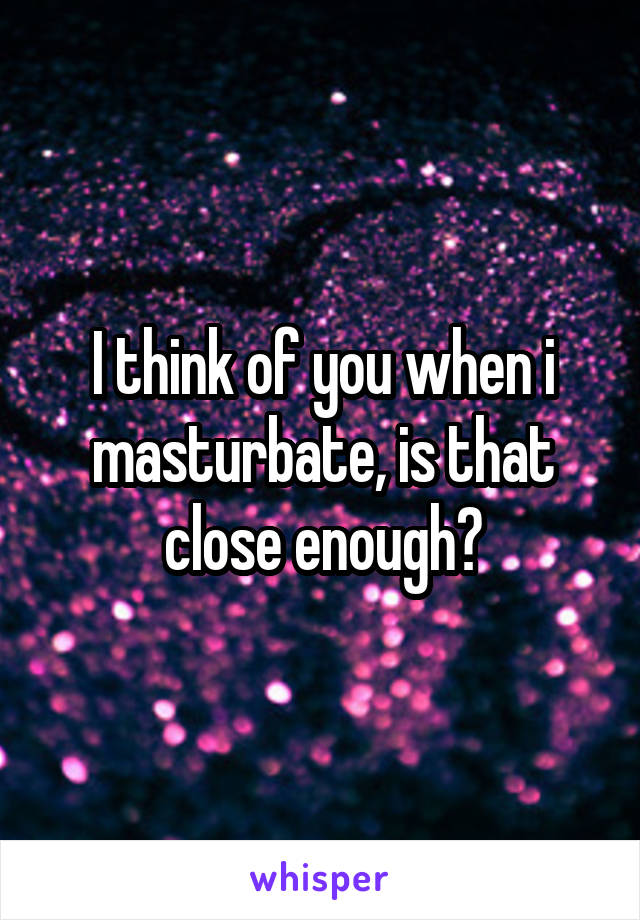 I think of you when i masturbate, is that close enough?