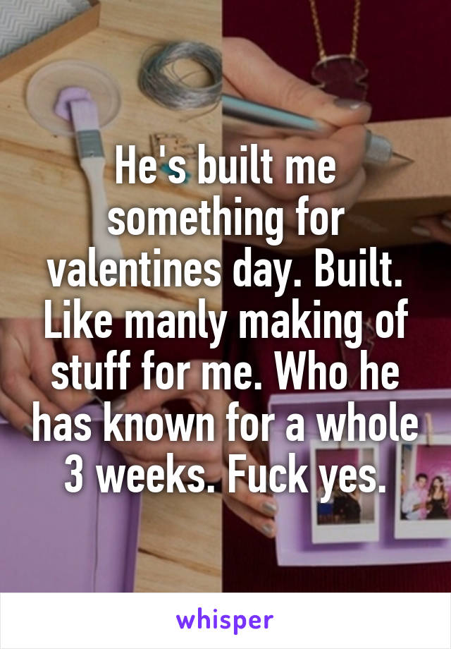 He's built me something for valentines day. Built. Like manly making of stuff for me. Who he has known for a whole 3 weeks. Fuck yes.