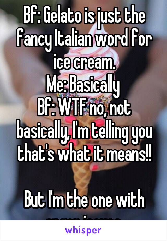Bf: Gelato is just the fancy Italian word for ice cream.
Me: Basically 
Bf: WTF no, not basically, I'm telling you that's what it means!!

But I'm the one with anger issues.