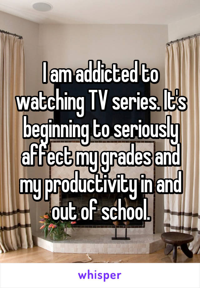 I am addicted to watching TV series. It's beginning to seriously affect my grades and my productivity in and out of school.