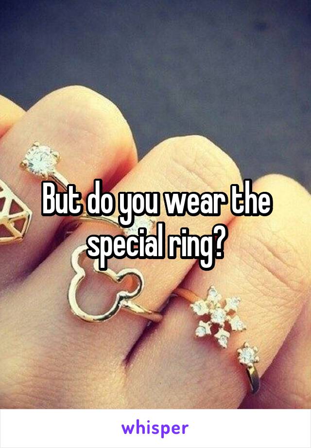 But do you wear the special ring?