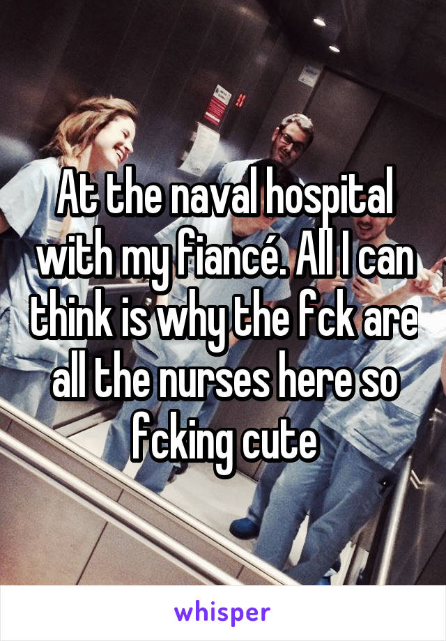 At the naval hospital with my fiancé. All I can think is why the fck are all the nurses here so fcking cute