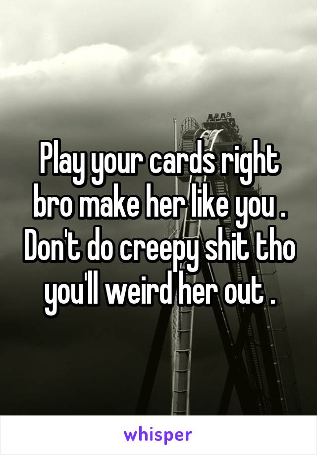 Play your cards right bro make her like you . Don't do creepy shit tho you'll weird her out .