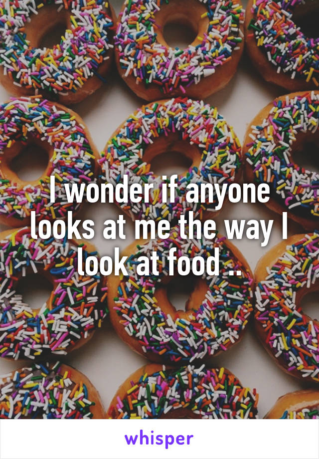 I wonder if anyone looks at me the way I look at food ..