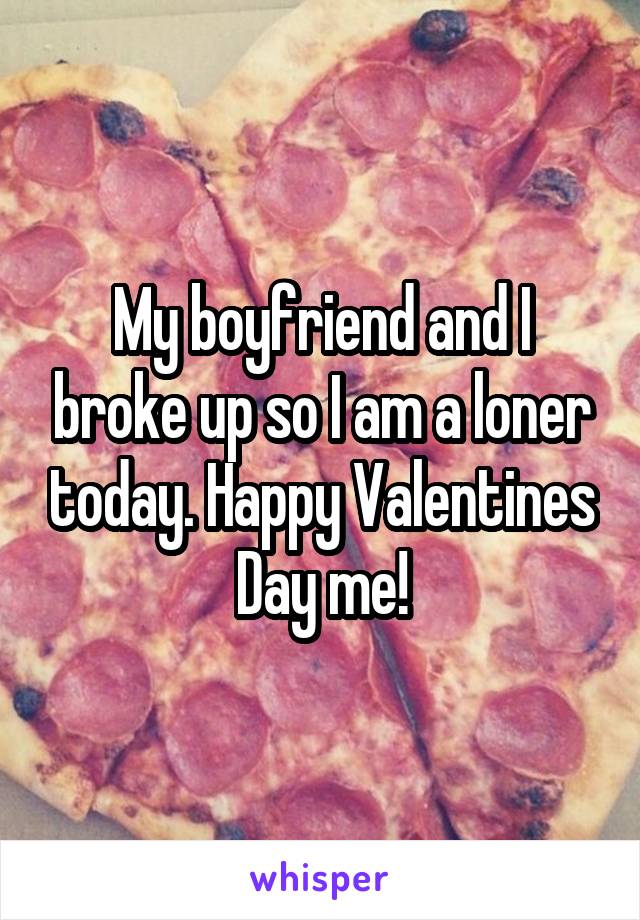 My boyfriend and I broke up so I am a loner today. Happy Valentines Day me!