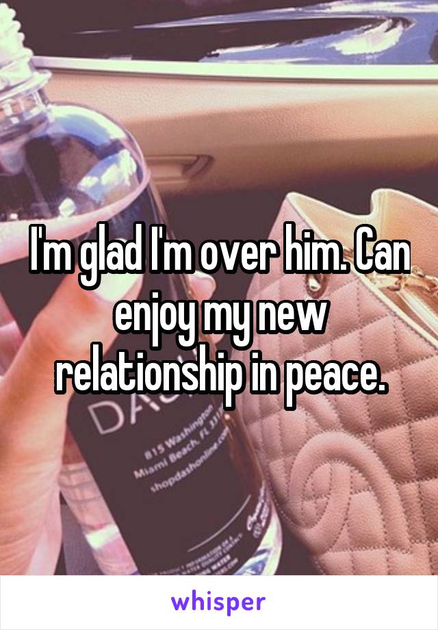 I'm glad I'm over him. Can enjoy my new relationship in peace.