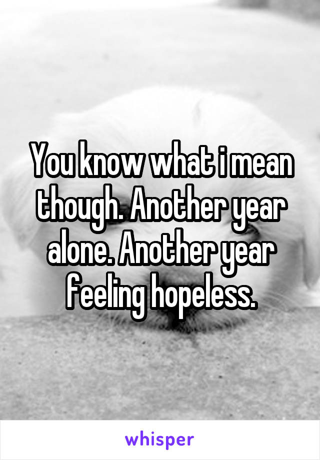 You know what i mean though. Another year alone. Another year feeling hopeless.