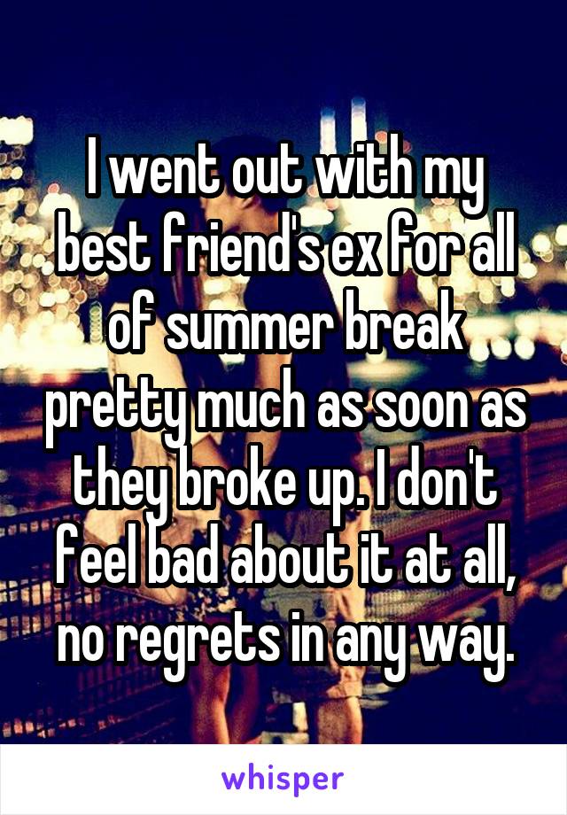 I went out with my best friend's ex for all of summer break pretty much as soon as they broke up. I don't feel bad about it at all, no regrets in any way.