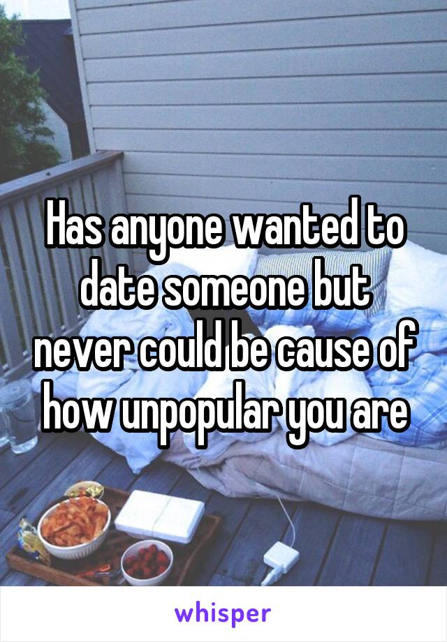 Has anyone wanted to date someone but never could be cause of how unpopular you are