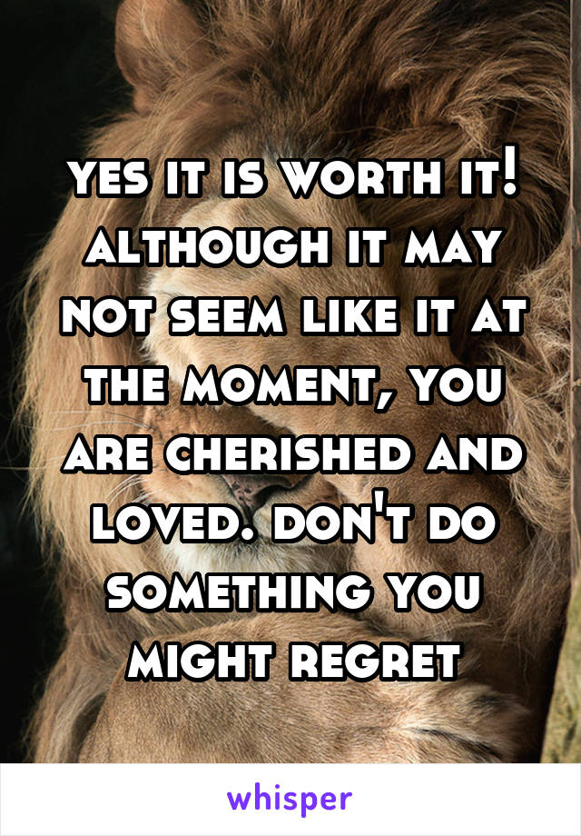 yes it is worth it! although it may not seem like it at the moment, you are cherished and loved. don't do something you might regret