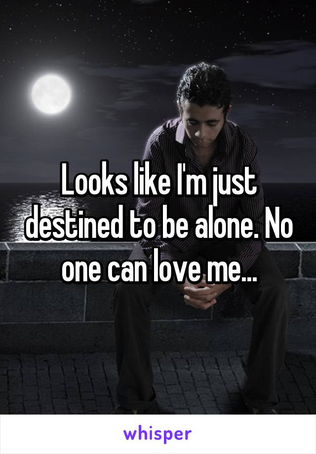 Looks like I'm just destined to be alone. No one can love me...