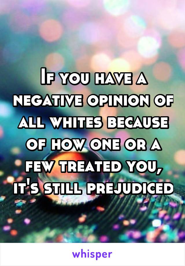 If you have a negative opinion of all whites because of how one or a few treated you, it's still prejudiced