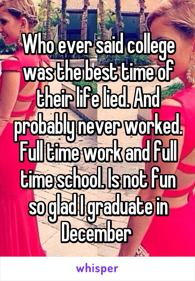 Who ever said college was the best time of their life lied. And probably never worked. Full time work and full time school. Is not fun so glad I graduate in December 