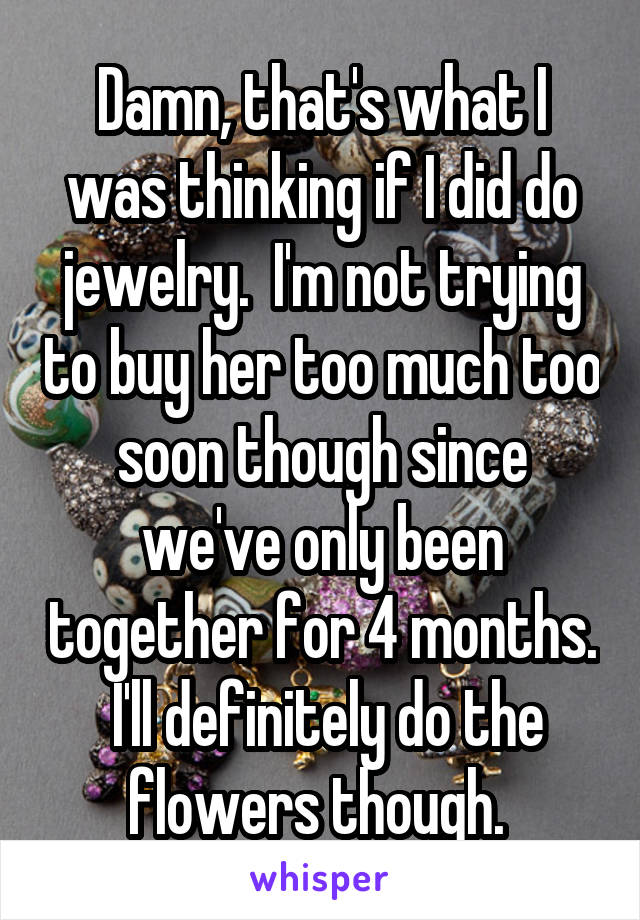 Damn, that's what I was thinking if I did do jewelry.  I'm not trying to buy her too much too soon though since we've only been together for 4 months.  I'll definitely do the flowers though. 