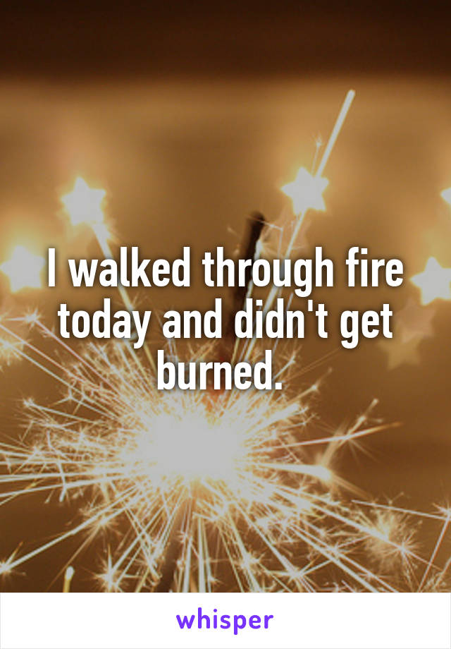 I walked through fire today and didn't get burned. 