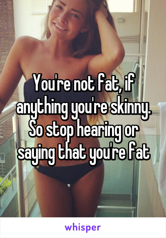 You're not fat, if anything you're skinny. So stop hearing or saying that you're fat