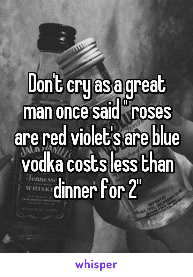 Don't cry as a great man once said " roses are red violet's are blue vodka costs less than dinner for 2"
