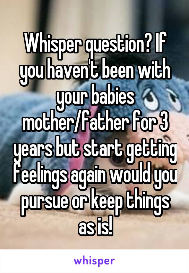 Whisper question? If you haven't been with your babies mother/father for 3 years but start getting feelings again would you pursue or keep things as is!