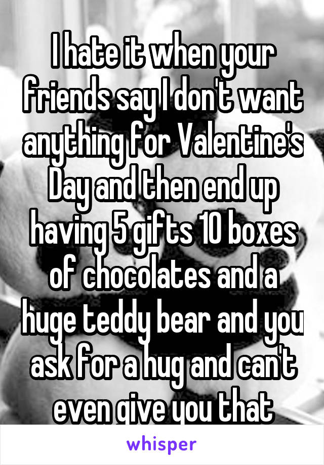 I hate it when your friends say I don't want anything for Valentine's Day and then end up having 5 gifts 10 boxes of chocolates and a huge teddy bear and you ask for a hug and can't even give you that