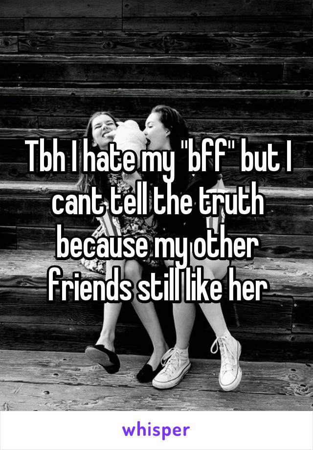 Tbh I hate my "bff" but I cant tell the truth because my other friends still like her