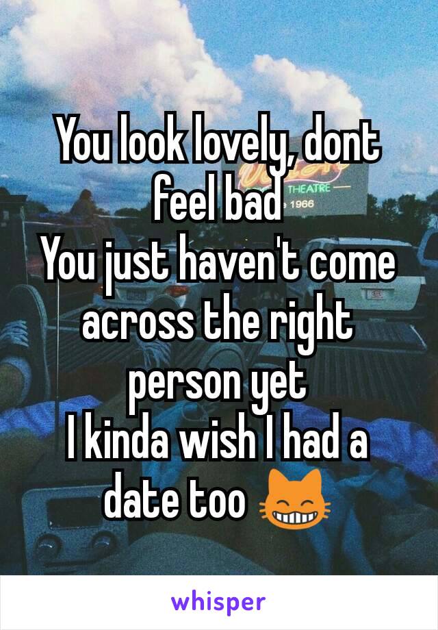 You look lovely, dont feel bad
You just haven't come across the right person yet
I kinda wish I had a date too 😸