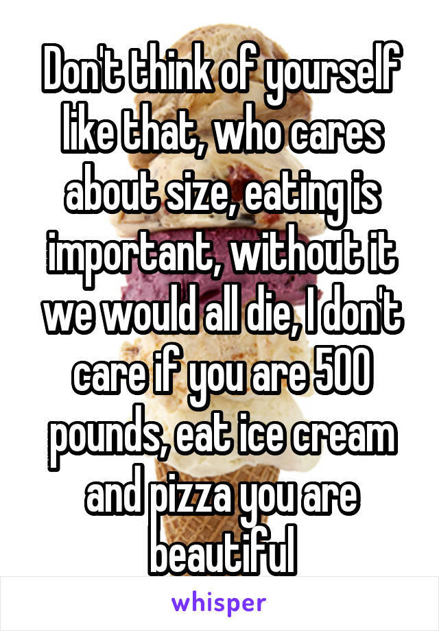 Don't think of yourself like that, who cares about size, eating is important, without it we would all die, I don't care if you are 500 pounds, eat ice cream and pizza you are beautiful