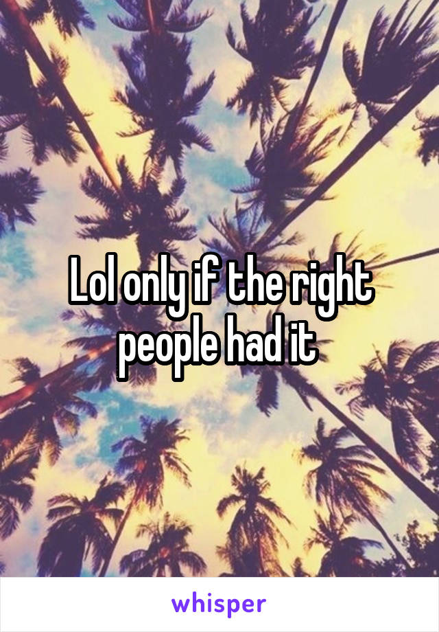 Lol only if the right people had it 