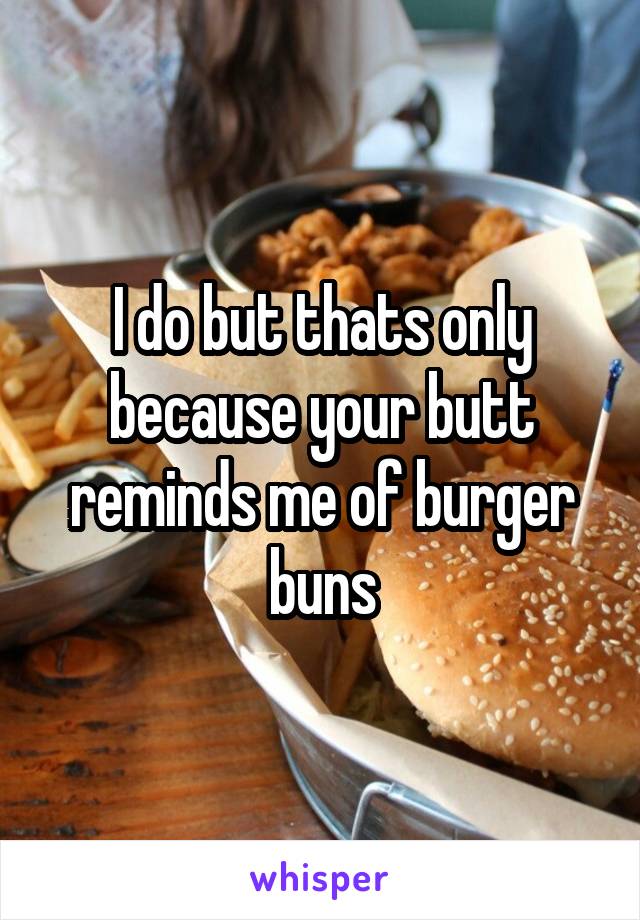 I do but thats only because your butt reminds me of burger buns