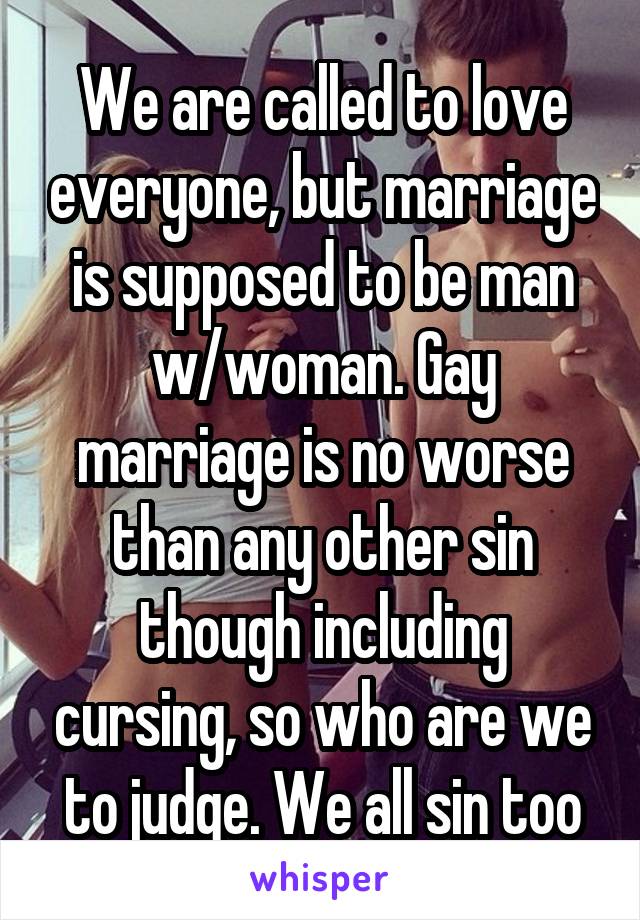 We are called to love everyone, but marriage is supposed to be man w/woman. Gay marriage is no worse than any other sin though including cursing, so who are we to judge. We all sin too