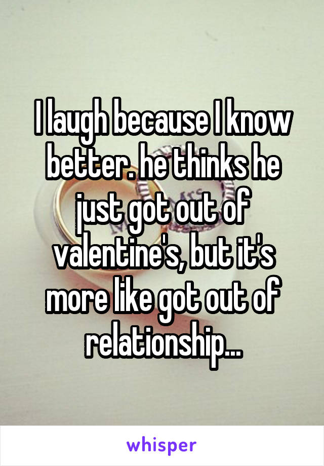 I laugh because I know better. he thinks he just got out of valentine's, but it's more like got out of relationship...