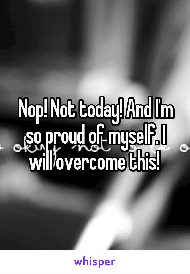 Nop! Not today! And I'm so proud of myself. I will overcome this! 