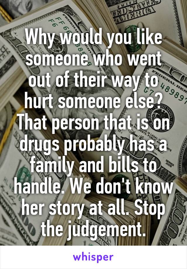 Why would you like someone who went out of their way to hurt someone else? That person that is on drugs probably has a family and bills to handle. We don't know her story at all. Stop the judgement.