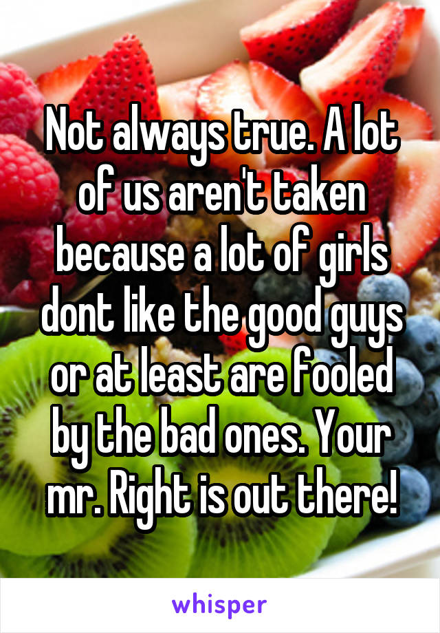 Not always true. A lot of us aren't taken because a lot of girls dont like the good guys or at least are fooled by the bad ones. Your mr. Right is out there!