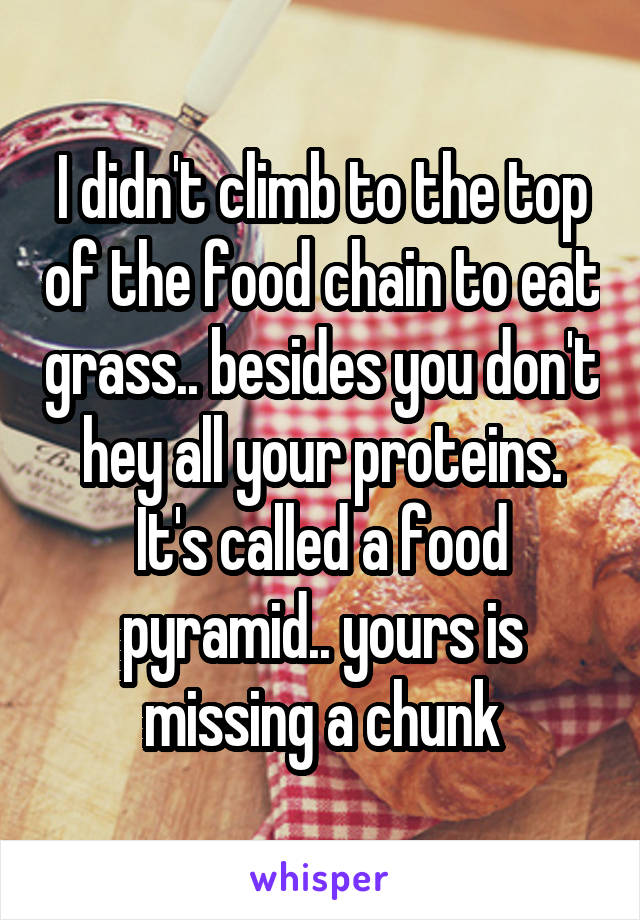 I didn't climb to the top of the food chain to eat grass.. besides you don't hey all your proteins. It's called a food pyramid.. yours is missing a chunk
