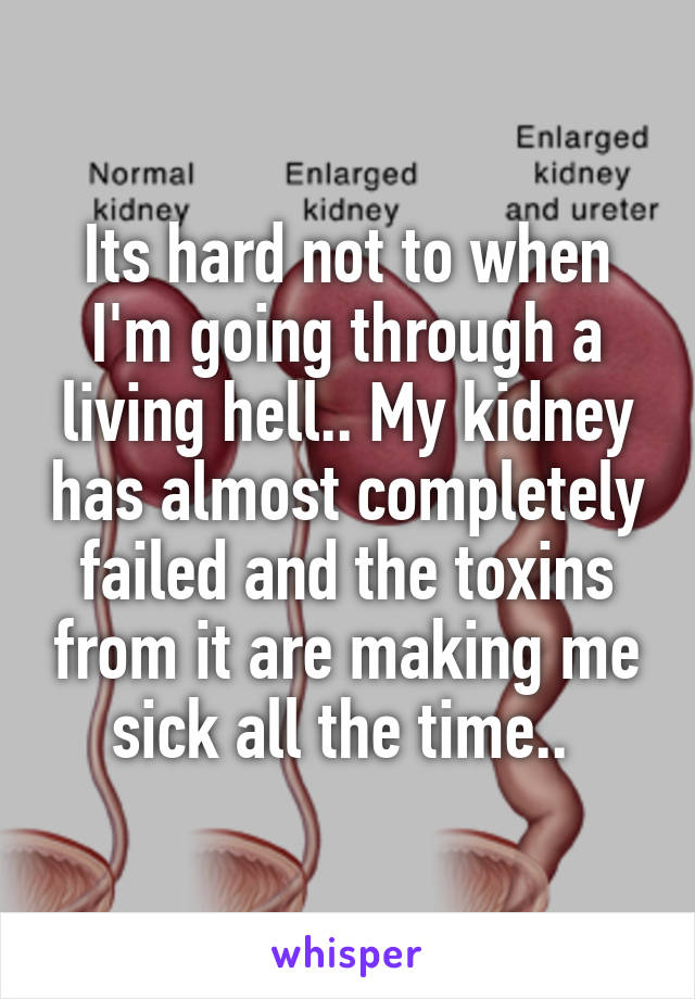 Its hard not to when I'm going through a living hell.. My kidney has almost completely failed and the toxins from it are making me sick all the time.. 