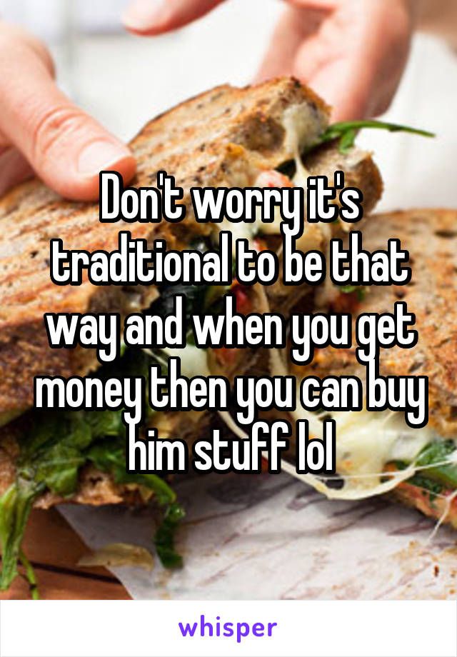Don't worry it's traditional to be that way and when you get money then you can buy him stuff lol