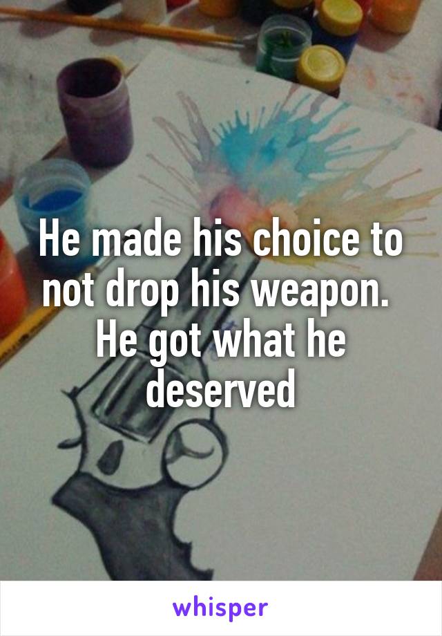 He made his choice to not drop his weapon.  He got what he deserved