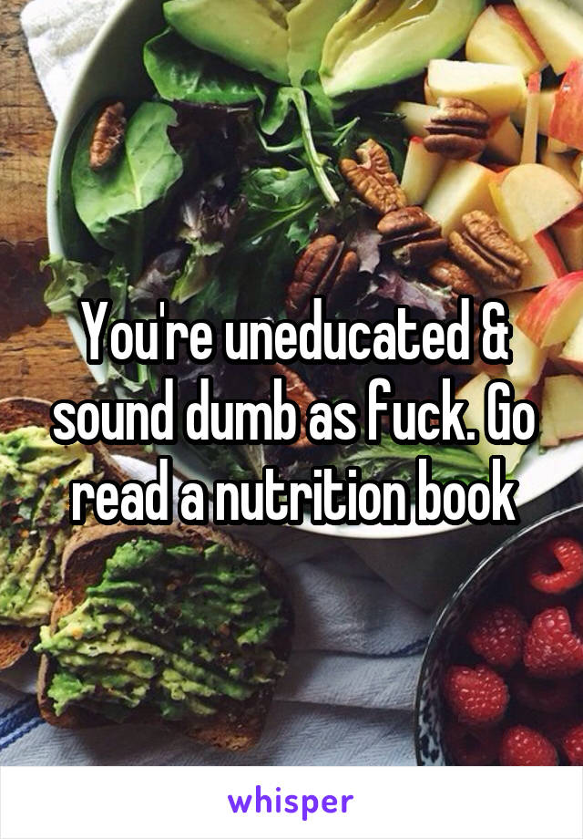 You're uneducated & sound dumb as fuck. Go read a nutrition book