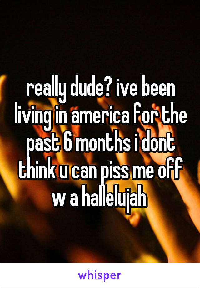 really dude? ive been living in america for the past 6 months i dont think u can piss me off w a hallelujah 