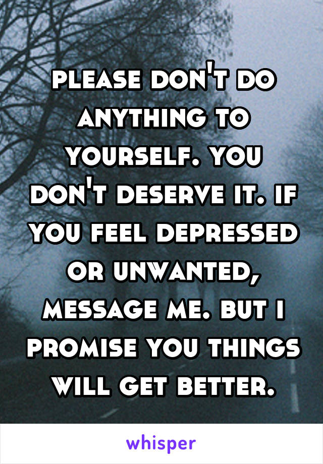 please don't do anything to yourself. you don't deserve it. if you feel depressed or unwanted, message me. but i promise you things will get better.