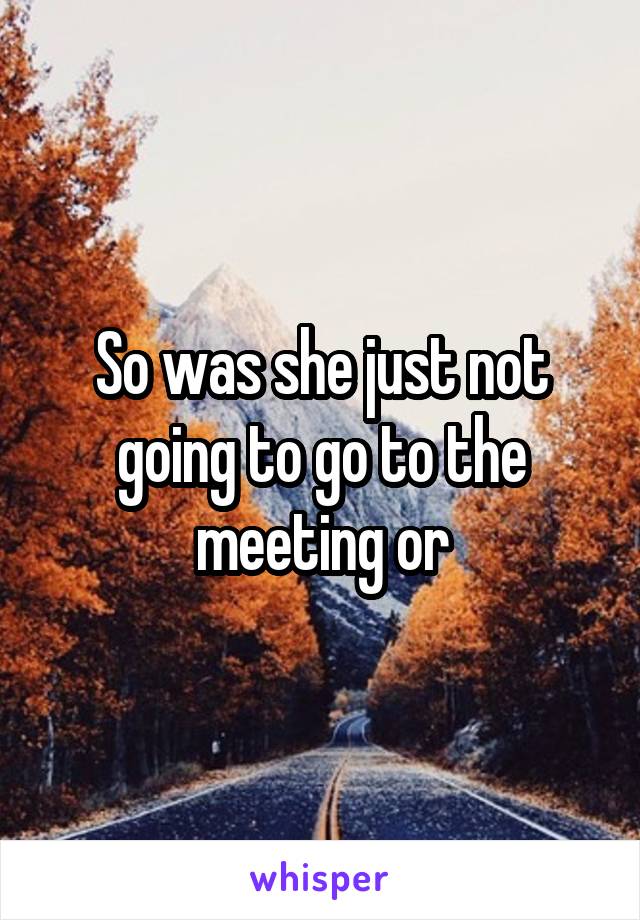 So was she just not going to go to the meeting or