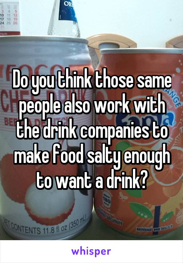 Do you think those same people also work with the drink companies to make food salty enough to want a drink?