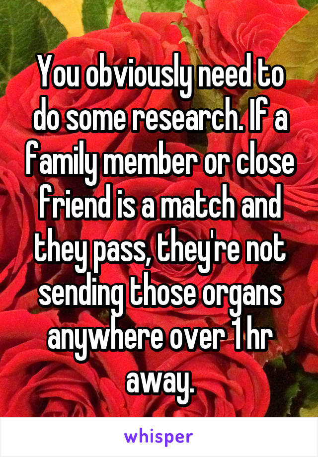 You obviously need to do some research. If a family member or close friend is a match and they pass, they're not sending those organs anywhere over 1 hr away.