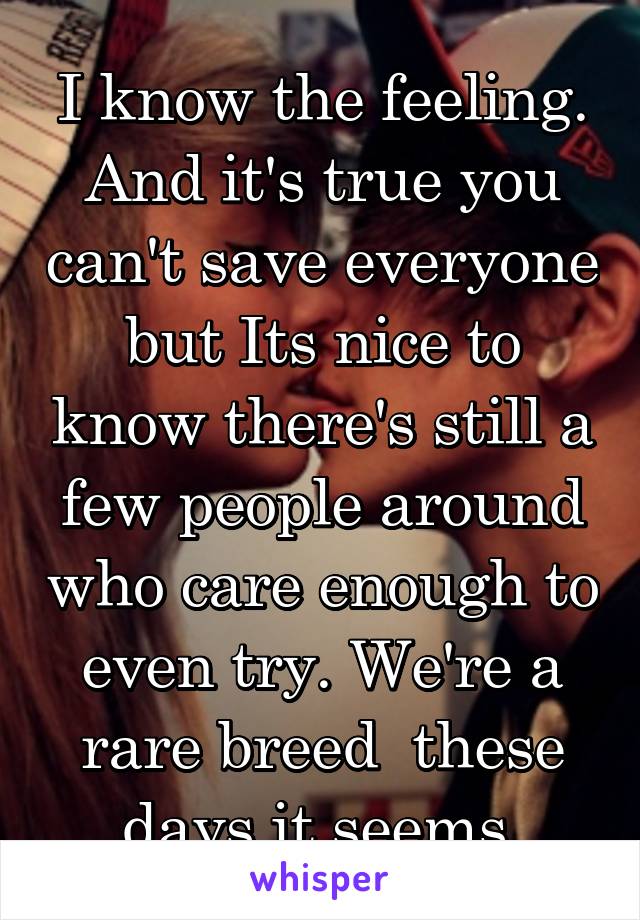 I know the feeling. And it's true you can't save everyone but Its nice to know there's still a few people around who care enough to even try. We're a rare breed  these days it seems 