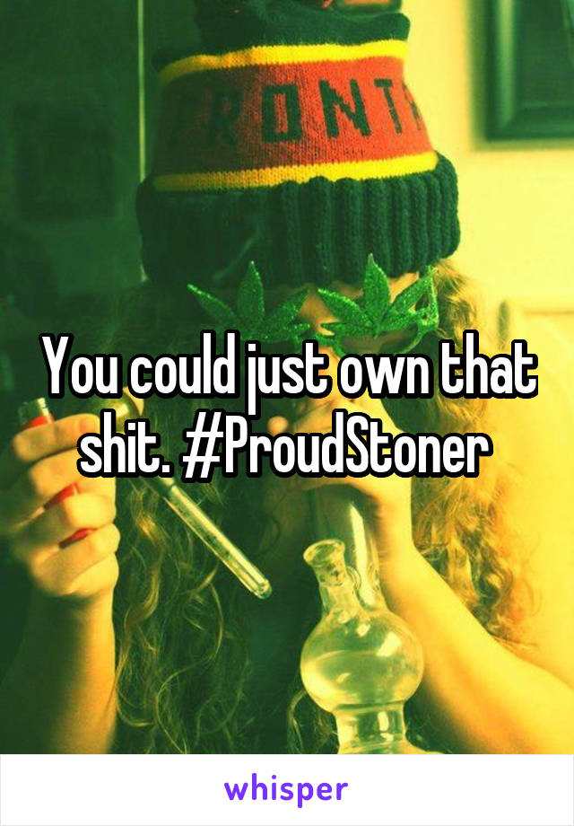 You could just own that shit. #ProudStoner 