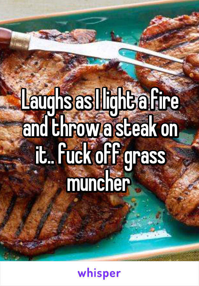 Laughs as I light a fire and throw a steak on it.. fuck off grass muncher 