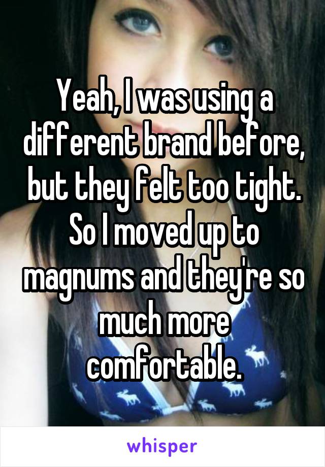 Yeah, I was using a different brand before, but they felt too tight. So I moved up to magnums and they're so much more comfortable.