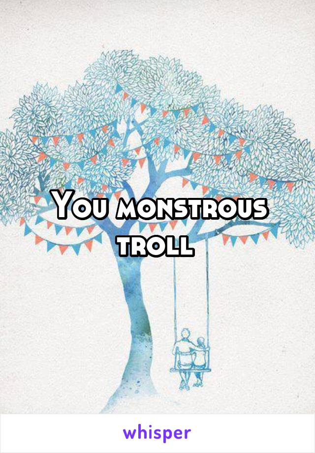 You monstrous troll 